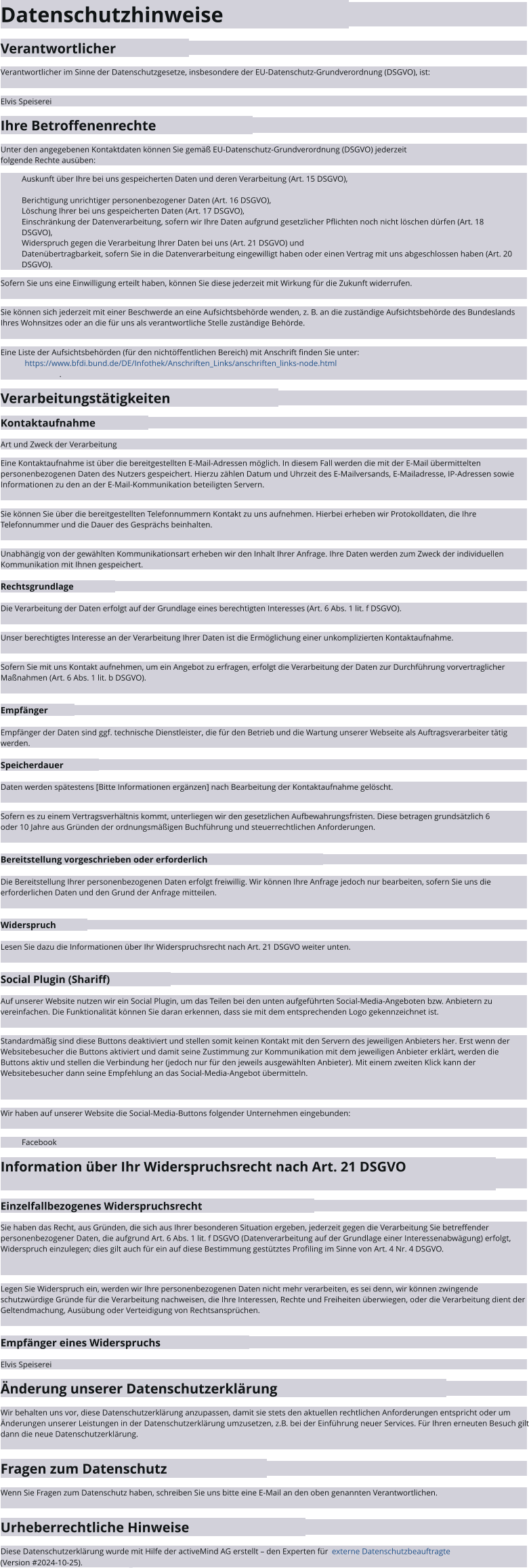 Datenschutzhinweise Verantwortlicher Verantwortlicher im Sinne der Datenschutzgesetze, insbesondere der EU-Datenschutz-Grundverordnung (DSGVO), ist: Elvis Speiserei Ihre Betroffenenrechte Unter den angegebenen Kontaktdaten können Sie gemäß EU-Datenschutz-Grundverordnung (DSGVO) jederzeit folgende Rechte ausüben: Auskunft über Ihre bei uns gespeicherten Daten und deren Verarbeitung (Art. 15 DSGVO), Berichtigung unrichtiger personenbezogener Daten (Art. 16 DSGVO), Löschung Ihrer bei uns gespeicherten Daten (Art. 17 DSGVO), Einschränkung der Datenverarbeitung, sofern wir Ihre Daten aufgrund gesetzlicher Pflichten noch nicht löschen dürfen (Art. 18 DSGVO), Widerspruch gegen die Verarbeitung Ihrer Daten bei uns (Art. 21 DSGVO) und Datenübertragbarkeit, sofern Sie in die Datenverarbeitung eingewilligt haben oder einen Vertrag mit uns abgeschlossen haben (Art. 20 DSGVO). Sofern Sie uns eine Einwilligung erteilt haben, können Sie diese jederzeit mit Wirkung für die Zukunft widerrufen. Sie können sich jederzeit mit einer Beschwerde an eine Aufsichtsbehörde wenden, z. B. an die zuständige Aufsichtsbehörde des Bundeslands Ihres Wohnsitzes oder an die für uns als verantwortliche Stelle zuständige Behörde. Eine Liste der Aufsichtsbehörden (für den nichtöffentlichen Bereich) mit Anschrift finden Sie unter:   https://www.bfdi.bund.de/DE/Infothek/Anschriften_Links/anschriften_links-node.html . Verarbeitungstätigkeiten Kontaktaufnahme Art und Zweck der Verarbeitung Eine Kontaktaufnahme ist über die bereitgestellten E-Mail-Adressen möglich. In diesem Fall werden die mit der E-Mail übermittelten personenbezogenen Daten des Nutzers gespeichert. Hierzu zählen Datum und Uhrzeit des E-Mailversands, E-Mailadresse, IP-Adressen sowie Informationen zu den an der E-Mail-Kommunikation beteiligten Servern. Sie können Sie über die bereitgestellten Telefonnummern Kontakt zu uns aufnehmen. Hierbei erheben wir Protokolldaten, die Ihre Telefonnummer und die Dauer des Gesprächs beinhalten. Unabhängig von der gewählten Kommunikationsart erheben wir den Inhalt Ihrer Anfrage. Ihre Daten werden zum Zweck der individuellen Kommunikation mit Ihnen gespeichert. Rechtsgrundlage Die Verarbeitung der Daten erfolgt auf der Grundlage eines berechtigten Interesses (Art. 6 Abs. 1 lit. f DSGVO). Unser berechtigtes Interesse an der Verarbeitung Ihrer Daten ist die Ermöglichung einer unkomplizierten Kontaktaufnahme. Sofern Sie mit uns Kontakt aufnehmen, um ein Angebot zu erfragen, erfolgt die Verarbeitung der Daten zur Durchführung vorvertraglicher Maßnahmen (Art. 6 Abs. 1 lit. b DSGVO). Empfänger Empfänger der Daten sind ggf. technische Dienstleister, die für den Betrieb und die Wartung unserer Webseite als Auftragsverarbeiter tätig werden. Speicherdauer Daten werden spätestens [Bitte Informationen ergänzen] nach Bearbeitung der Kontaktaufnahme gelöscht. Sofern es zu einem Vertragsverhältnis kommt, unterliegen wir den gesetzlichen Aufbewahrungsfristen. Diese betragen grundsätzlich 6 oder 10 Jahre aus Gründen der ordnungsmäßigen Buchführung und steuerrechtlichen Anforderungen. Bereitstellung vorgeschrieben oder erforderlich Die Bereitstellung Ihrer personenbezogenen Daten erfolgt freiwillig. Wir können Ihre Anfrage jedoch nur bearbeiten, sofern Sie uns die erforderlichen Daten und den Grund der Anfrage mitteilen. Widerspruch Lesen Sie dazu die Informationen über Ihr Widerspruchsrecht nach Art. 21 DSGVO weiter unten. Social Plugin (Shariff) Auf unserer Website nutzen wir ein Social Plugin, um das Teilen bei den unten aufgeführten Social-Media-Angeboten bzw. Anbietern zu vereinfachen. Die Funktionalität können Sie daran erkennen, dass sie mit dem entsprechenden Logo gekennzeichnet ist. Standardmäßig sind diese Buttons deaktiviert und stellen somit keinen Kontakt mit den Servern des jeweiligen Anbieters her. Erst wenn der Websitebesucher die Buttons aktiviert und damit seine Zustimmung zur Kommunikation mit dem jeweiligen Anbieter erklärt, werden die Buttons aktiv und stellen die Verbindung her (jedoch nur für den jeweils ausgewählten Anbieter). Mit einem zweiten Klick kann der Websitebesucher dann seine Empfehlung an das Social-Media-Angebot übermitteln. Wir haben auf unserer Website die Social-Media-Buttons folgender Unternehmen eingebunden: Facebook Information über Ihr Widerspruchsrecht nach Art. 21 DSGVO Einzelfallbezogenes Widerspruchsrecht Sie haben das Recht, aus Gründen, die sich aus Ihrer besonderen Situation ergeben, jederzeit gegen die Verarbeitung Sie betreffender personenbezogener Daten, die aufgrund Art. 6 Abs. 1 lit. f DSGVO (Datenverarbeitung auf der Grundlage einer Interessenabwägung) erfolgt, Widerspruch einzulegen; dies gilt auch für ein auf diese Bestimmung gestütztes Profiling im Sinne von Art. 4 Nr. 4 DSGVO. Legen Sie Widerspruch ein, werden wir Ihre personenbezogenen Daten nicht mehr verarbeiten, es sei denn, wir können zwingende schutzwürdige Gründe für die Verarbeitung nachweisen, die Ihre Interessen, Rechte und Freiheiten überwiegen, oder die Verarbeitung dient der Geltendmachung, Ausübung oder Verteidigung von Rechtsansprüchen. Empfänger eines Widerspruchs Elvis Speiserei Änderung unserer Datenschutzerklärung Wir behalten uns vor, diese Datenschutzerklärung anzupassen, damit sie stets den aktuellen rechtlichen Anforderungen entspricht oder um Änderungen unserer Leistungen in der Datenschutzerklärung umzusetzen, z.B. bei der Einführung neuer Services. Für Ihren erneuten Besuch gilt dann die neue Datenschutzerklärung. Fragen zum Datenschutz Wenn Sie Fragen zum Datenschutz haben, schreiben Sie uns bitte eine E-Mail an den oben genannten Verantwortlichen. Urheberrechtliche Hinweise Diese Datenschutzerklärung wurde mit Hilfe der activeMind AG erstellt – den Experten für   externe Datenschutzbeauftragte   (Version #2024-10-25). Diese Datenschutzerklärung wurde mit Hilfe der activeMind AG erstellt – den Experten für