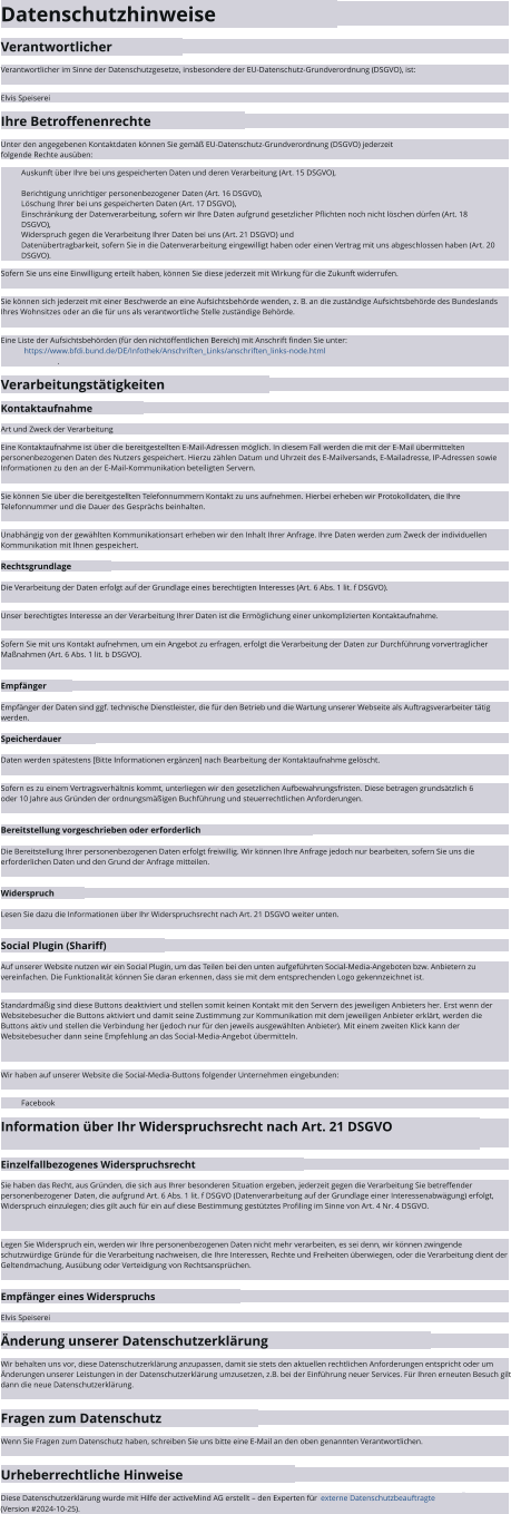Datenschutzhinweise Verantwortlicher Verantwortlicher im Sinne der Datenschutzgesetze, insbesondere der EU-Datenschutz-Grundverordnung (DSGVO), ist: Elvis Speiserei Ihre Betroffenenrechte Unter den angegebenen Kontaktdaten können Sie gemäß EU-Datenschutz-Grundverordnung (DSGVO) jederzeit folgende Rechte ausüben: Auskunft über Ihre bei uns gespeicherten Daten und deren Verarbeitung (Art. 15 DSGVO), Berichtigung unrichtiger personenbezogener Daten (Art. 16 DSGVO), Löschung Ihrer bei uns gespeicherten Daten (Art. 17 DSGVO), Einschränkung der Datenverarbeitung, sofern wir Ihre Daten aufgrund gesetzlicher Pflichten noch nicht löschen dürfen (Art. 18 DSGVO), Widerspruch gegen die Verarbeitung Ihrer Daten bei uns (Art. 21 DSGVO) und Datenübertragbarkeit, sofern Sie in die Datenverarbeitung eingewilligt haben oder einen Vertrag mit uns abgeschlossen haben (Art. 20 DSGVO). Sofern Sie uns eine Einwilligung erteilt haben, können Sie diese jederzeit mit Wirkung für die Zukunft widerrufen. Sie können sich jederzeit mit einer Beschwerde an eine Aufsichtsbehörde wenden, z. B. an die zuständige Aufsichtsbehörde des Bundeslands Ihres Wohnsitzes oder an die für uns als verantwortliche Stelle zuständige Behörde. Eine Liste der Aufsichtsbehörden (für den nichtöffentlichen Bereich) mit Anschrift finden Sie unter:   https://www.bfdi.bund.de/DE/Infothek/Anschriften_Links/anschriften_links-node.html . Verarbeitungstätigkeiten Kontaktaufnahme Art und Zweck der Verarbeitung Eine Kontaktaufnahme ist über die bereitgestellten E-Mail-Adressen möglich. In diesem Fall werden die mit der E-Mail übermittelten personenbezogenen Daten des Nutzers gespeichert. Hierzu zählen Datum und Uhrzeit des E-Mailversands, E-Mailadresse, IP-Adressen sowie Informationen zu den an der E-Mail-Kommunikation beteiligten Servern. Sie können Sie über die bereitgestellten Telefonnummern Kontakt zu uns aufnehmen. Hierbei erheben wir Protokolldaten, die Ihre Telefonnummer und die Dauer des Gesprächs beinhalten. Unabhängig von der gewählten Kommunikationsart erheben wir den Inhalt Ihrer Anfrage. Ihre Daten werden zum Zweck der individuellen Kommunikation mit Ihnen gespeichert. Rechtsgrundlage Die Verarbeitung der Daten erfolgt auf der Grundlage eines berechtigten Interesses (Art. 6 Abs. 1 lit. f DSGVO). Unser berechtigtes Interesse an der Verarbeitung Ihrer Daten ist die Ermöglichung einer unkomplizierten Kontaktaufnahme. Sofern Sie mit uns Kontakt aufnehmen, um ein Angebot zu erfragen, erfolgt die Verarbeitung der Daten zur Durchführung vorvertraglicher Maßnahmen (Art. 6 Abs. 1 lit. b DSGVO). Empfänger Empfänger der Daten sind ggf. technische Dienstleister, die für den Betrieb und die Wartung unserer Webseite als Auftragsverarbeiter tätig werden. Speicherdauer Daten werden spätestens [Bitte Informationen ergänzen] nach Bearbeitung der Kontaktaufnahme gelöscht. Sofern es zu einem Vertragsverhältnis kommt, unterliegen wir den gesetzlichen Aufbewahrungsfristen. Diese betragen grundsätzlich 6 oder 10 Jahre aus Gründen der ordnungsmäßigen Buchführung und steuerrechtlichen Anforderungen. Bereitstellung vorgeschrieben oder erforderlich Die Bereitstellung Ihrer personenbezogenen Daten erfolgt freiwillig. Wir können Ihre Anfrage jedoch nur bearbeiten, sofern Sie uns die erforderlichen Daten und den Grund der Anfrage mitteilen. Widerspruch Lesen Sie dazu die Informationen über Ihr Widerspruchsrecht nach Art. 21 DSGVO weiter unten. Social Plugin (Shariff) Auf unserer Website nutzen wir ein Social Plugin, um das Teilen bei den unten aufgeführten Social-Media-Angeboten bzw. Anbietern zu vereinfachen. Die Funktionalität können Sie daran erkennen, dass sie mit dem entsprechenden Logo gekennzeichnet ist. Standardmäßig sind diese Buttons deaktiviert und stellen somit keinen Kontakt mit den Servern des jeweiligen Anbieters her. Erst wenn der Websitebesucher die Buttons aktiviert und damit seine Zustimmung zur Kommunikation mit dem jeweiligen Anbieter erklärt, werden die Buttons aktiv und stellen die Verbindung her (jedoch nur für den jeweils ausgewählten Anbieter). Mit einem zweiten Klick kann der Websitebesucher dann seine Empfehlung an das Social-Media-Angebot übermitteln. Wir haben auf unserer Website die Social-Media-Buttons folgender Unternehmen eingebunden: Facebook Information über Ihr Widerspruchsrecht nach Art. 21 DSGVO Einzelfallbezogenes Widerspruchsrecht Sie haben das Recht, aus Gründen, die sich aus Ihrer besonderen Situation ergeben, jederzeit gegen die Verarbeitung Sie betreffender personenbezogener Daten, die aufgrund Art. 6 Abs. 1 lit. f DSGVO (Datenverarbeitung auf der Grundlage einer Interessenabwägung) erfolgt, Widerspruch einzulegen; dies gilt auch für ein auf diese Bestimmung gestütztes Profiling im Sinne von Art. 4 Nr. 4 DSGVO. Legen Sie Widerspruch ein, werden wir Ihre personenbezogenen Daten nicht mehr verarbeiten, es sei denn, wir können zwingende schutzwürdige Gründe für die Verarbeitung nachweisen, die Ihre Interessen, Rechte und Freiheiten überwiegen, oder die Verarbeitung dient der Geltendmachung, Ausübung oder Verteidigung von Rechtsansprüchen. Empfänger eines Widerspruchs Elvis Speiserei Änderung unserer Datenschutzerklärung Wir behalten uns vor, diese Datenschutzerklärung anzupassen, damit sie stets den aktuellen rechtlichen Anforderungen entspricht oder um Änderungen unserer Leistungen in der Datenschutzerklärung umzusetzen, z.B. bei der Einführung neuer Services. Für Ihren erneuten Besuch gilt dann die neue Datenschutzerklärung. Fragen zum Datenschutz Wenn Sie Fragen zum Datenschutz haben, schreiben Sie uns bitte eine E-Mail an den oben genannten Verantwortlichen. Urheberrechtliche Hinweise Diese Datenschutzerklärung wurde mit Hilfe der activeMind AG erstellt – den Experten für   externe Datenschutzbeauftragte   (Version #2024-10-25). Diese Datenschutzerklärung wurde mit Hilfe der activeMind AG erstellt – den Experten für